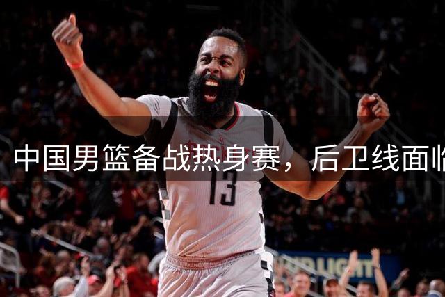 中国男篮备战热身赛，后卫线面临全新挑战