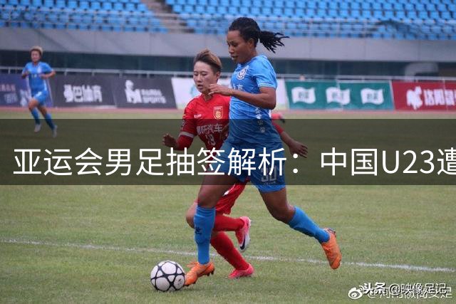 亚运会男足抽签解析：中国U23遭遇强敌 年龄优势或成关键突破点