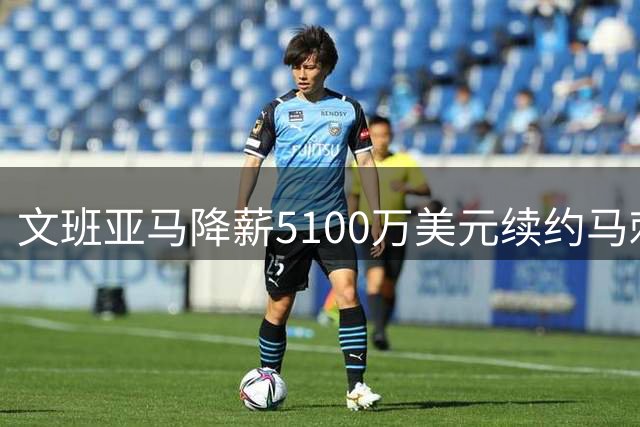 文班亚马降薪5100万美元续约马刺 为球队争冠放弃超级顶薪