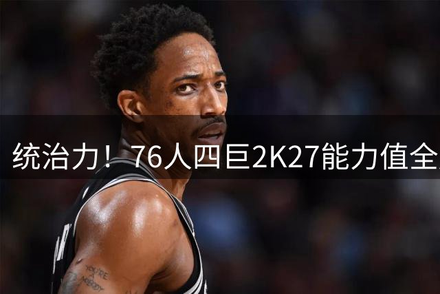 统治力！76人四巨2K27能力值全超90 詹姆斯大帝均92马克西93布朗95