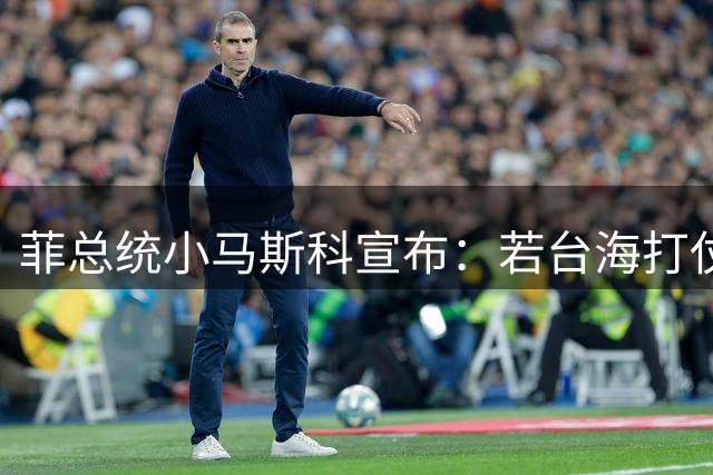 菲总统小马斯科宣布：若台海打仗，不允许任何人从菲律宾发动攻击