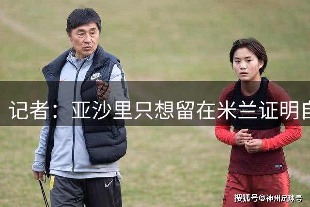 记者：亚沙里只想留在米兰证明自己，米兰也相信他不打算出售