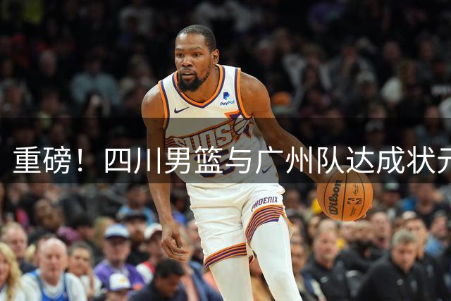 重磅！四川男篮与广州队达成状元签交易意向 选秀格局或将重塑