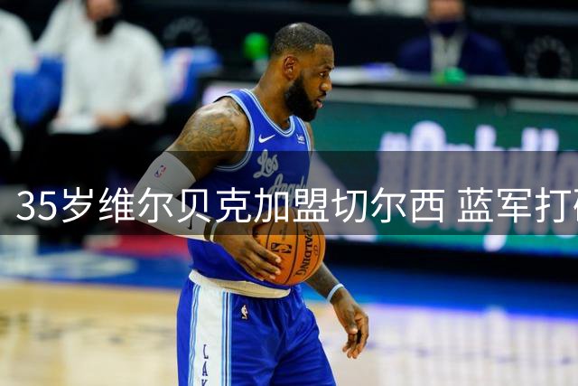 35岁维尔贝克加盟切尔西 蓝军打破引援年龄壁垒显战术转型